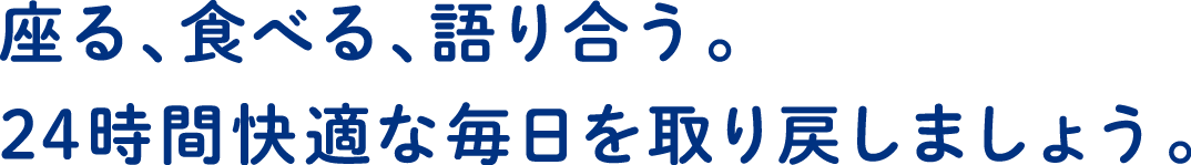 座る、食べる、語り合う。24時間快適な毎日を取り戻しましょう。